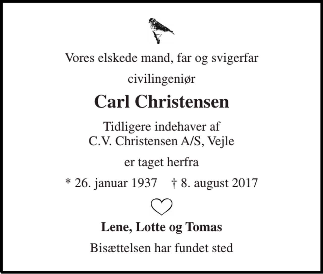 <p>Vores elskede mand, far og svigerfar<br />civilingeniør<br />Carl Christensen<br />Tidligere indehaver af C.V. Christensen A/S, Vejle<br />er taget herfra<br />* 26. januar 1937 † 8. august 2017<br />Lene, Lotte og Tomas<br />Bisættelsen har fundet sted</p>