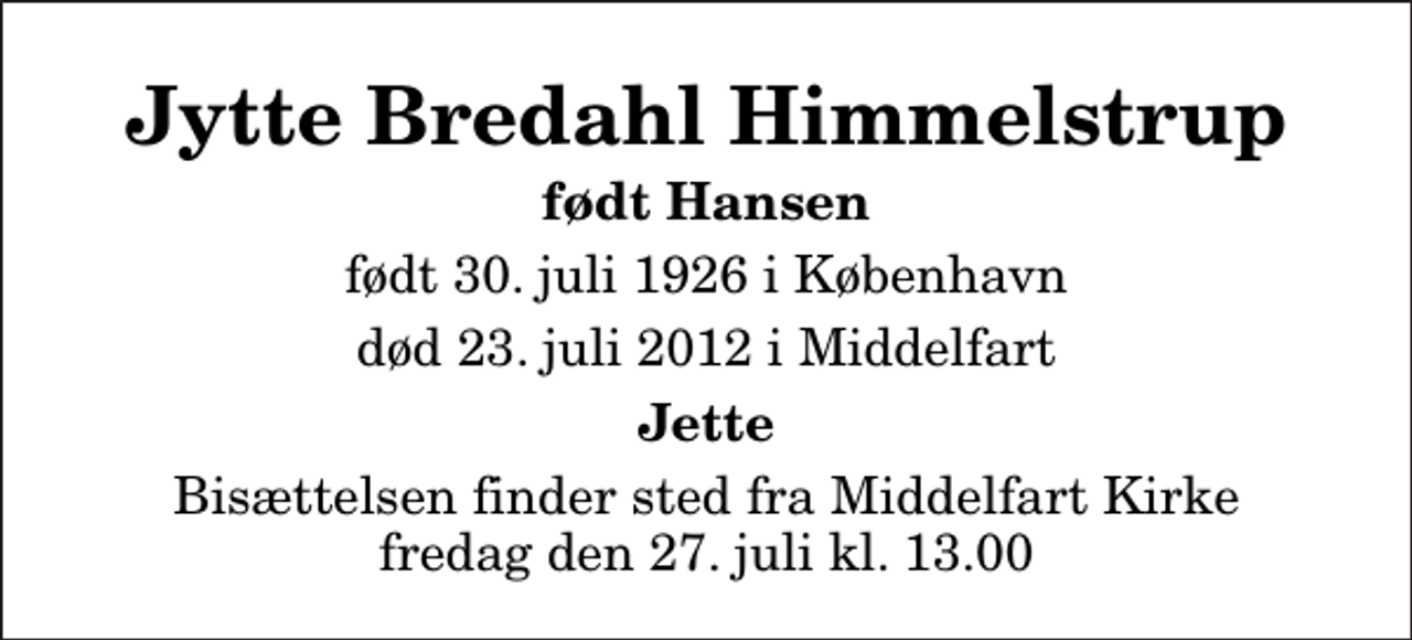 <p>Jytte Bredahl Himmelstrup<br />født Hansen<br />født 30. juli 1926 i København<br />død 23. juli 2012 i Middelfart<br />Jette<br />Bisættelsen finder sted fra Middelfart Kirke fredag den 27. juli kl. 13.00</p>