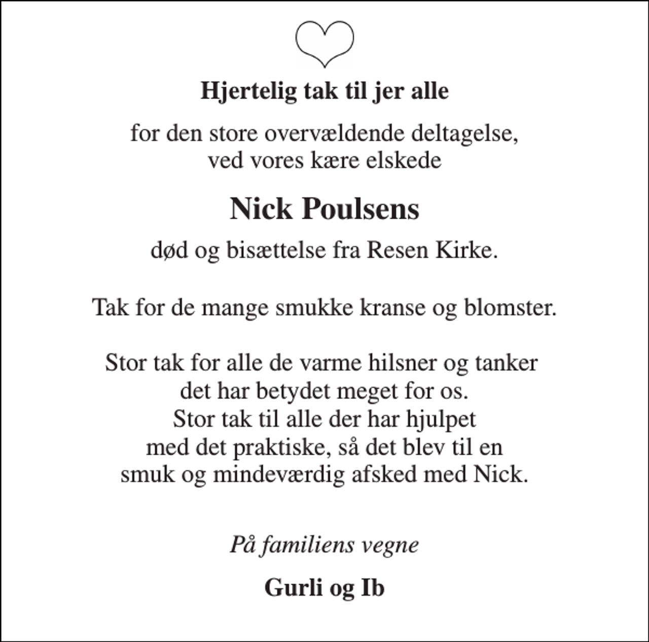 <p>Hjertelig tak til jer alle<br />for den store overvældende deltagelse, ved vores kære elskede<br />Nick Poulsens<br />død og bisættelse fra Resen Kirke.<br />Tak for de mange smukke kranse og blomster.<br />Stor tak for alle de varme hilsner og tanker det har betydet meget for os. Stor tak til alle der har hjulpet med det praktiske, så det blev til en smuk og mindeværdig afsked med Nick.<br />På familiens vegne<br />Gurli og Ib</p>