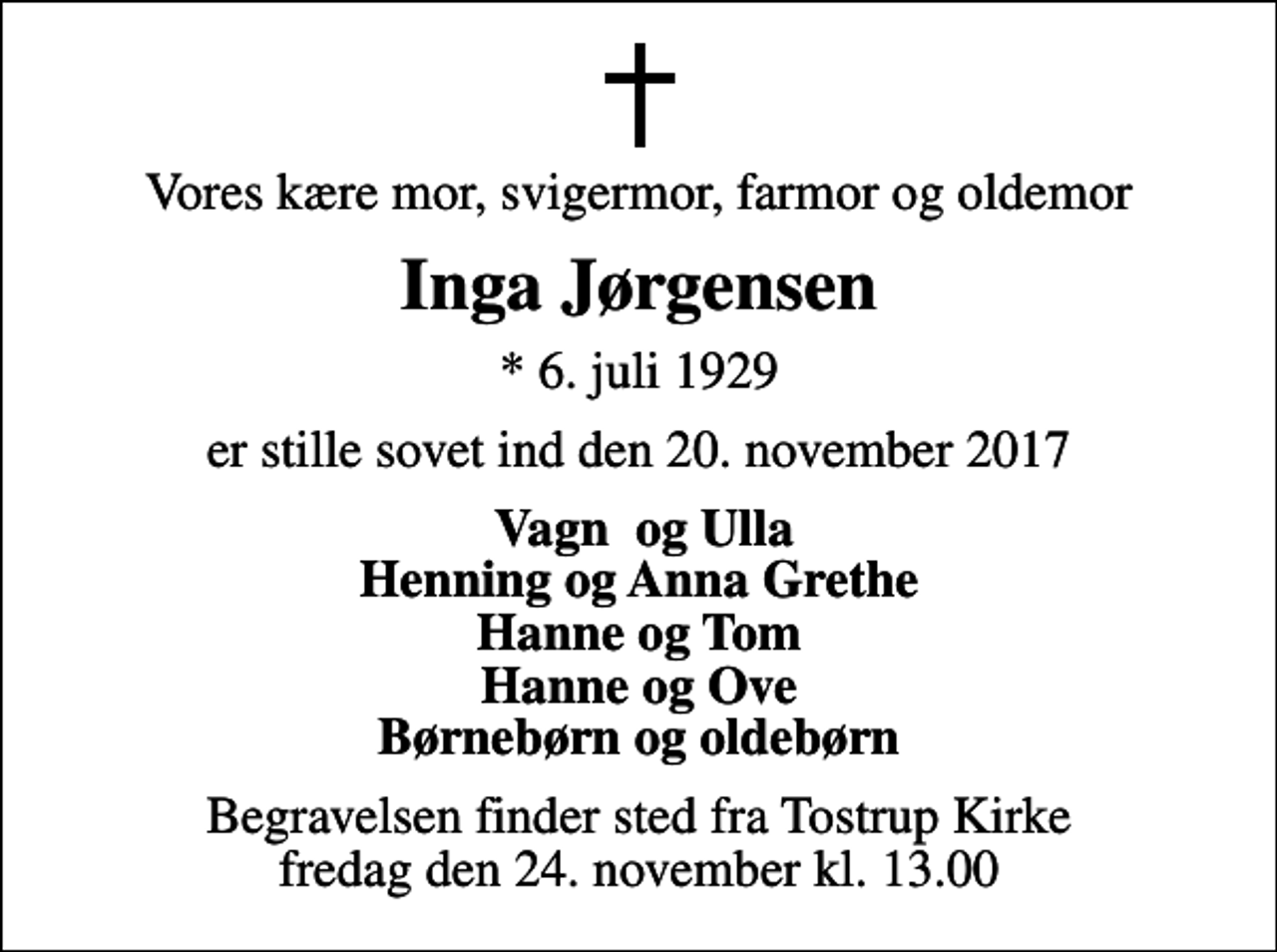 <p>Vores kære mor, svigermor, farmor og oldemor<br />Inga Jørgensen<br />* 6. juli 1929<br />er stille sovet ind den 20. november 2017<br />Vagn og Ulla Henning og Anna Grethe Hanne og Tom Hanne og Ove Børnebørn og oldebørn<br />Begravelsen finder sted fra Tostrup Kirke fredag den 24. november kl. 13.00</p>