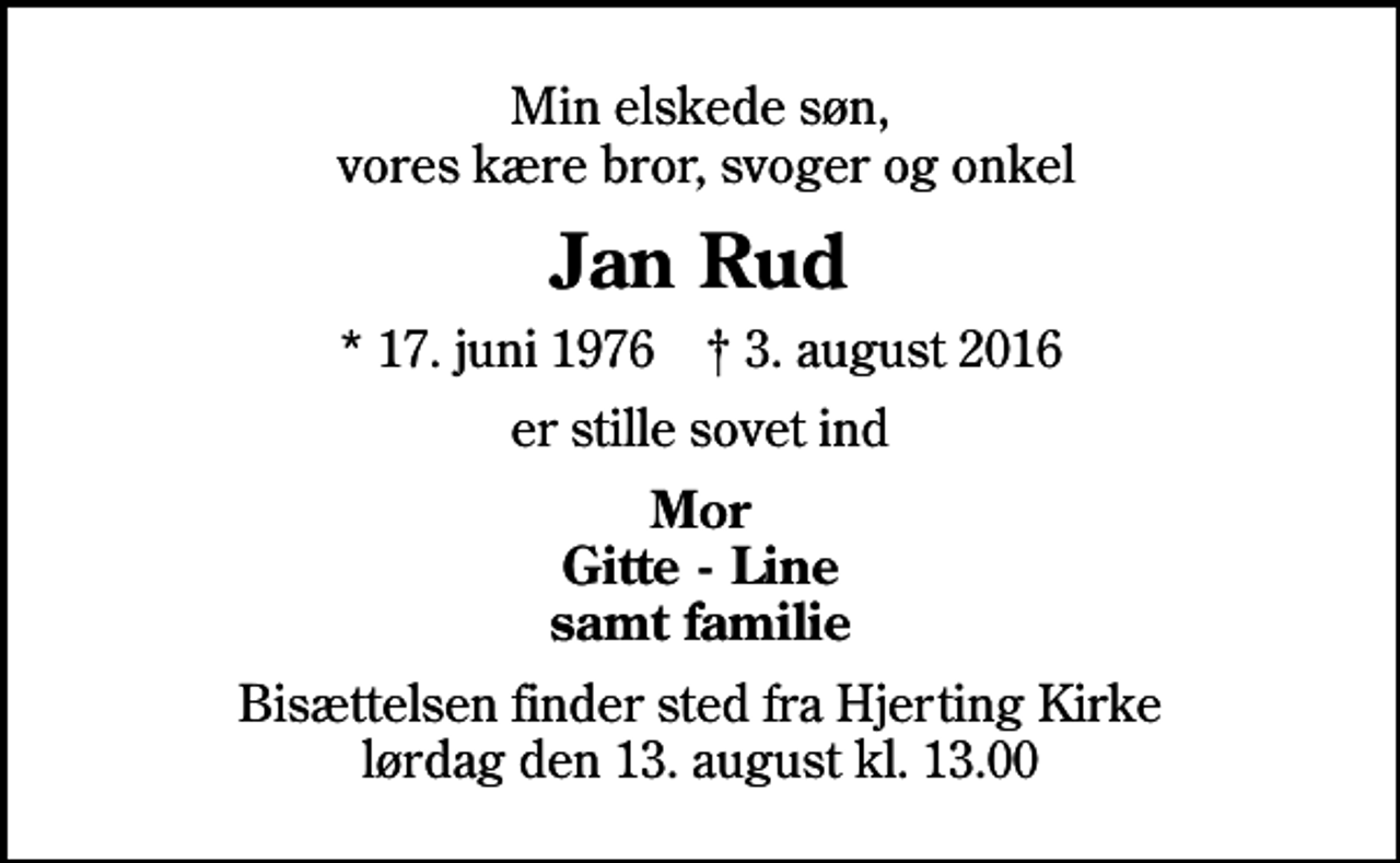 <p>Min elskede søn, vores kære bror, svoger og onkel<br />Jan Rud<br />* 17. juni 1976 ✝ 3. august 2016<br />er stille sovet ind<br />Mor Gitte - Line samt familie<br />Bisættelsen finder sted fra Hjerting Kirke lørdag den 13. august kl. 13.00</p>