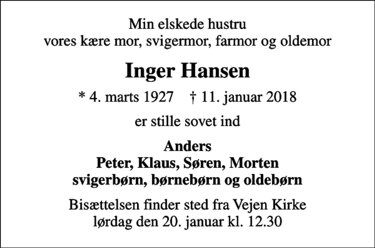 <p>Min elskede hustru vores kære mor, svigermor, farmor og oldemor<br />Inger Hansen<br />* 4. marts 1927 ✝ 11. januar 2018<br />er stille sovet ind<br />Anders Peter, Klaus, Søren, Morten svigerbørn, børnebørn og oldebørn<br />Bisættelsen finder sted fra Vejen Kirke lørdag den 20. januar kl. 12.30</p>