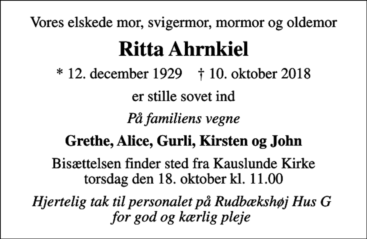 <p>Vores elskede mor, svigermor, mormor og oldemor<br />Ritta Ahrnkiel<br />* 12. december 1929 ✝ 10. oktober 2018<br />er stille sovet ind<br />På familiens vegne<br />Grethe, Alice, Gurli, Kirsten og John<br />Bisættelsen finder sted fra Kauslunde Kirke torsdag den 18. oktober kl. 11.00<br />Hjertelig tak til personalet på Rudbækshøj Hus G for god og kærlig pleje</p>