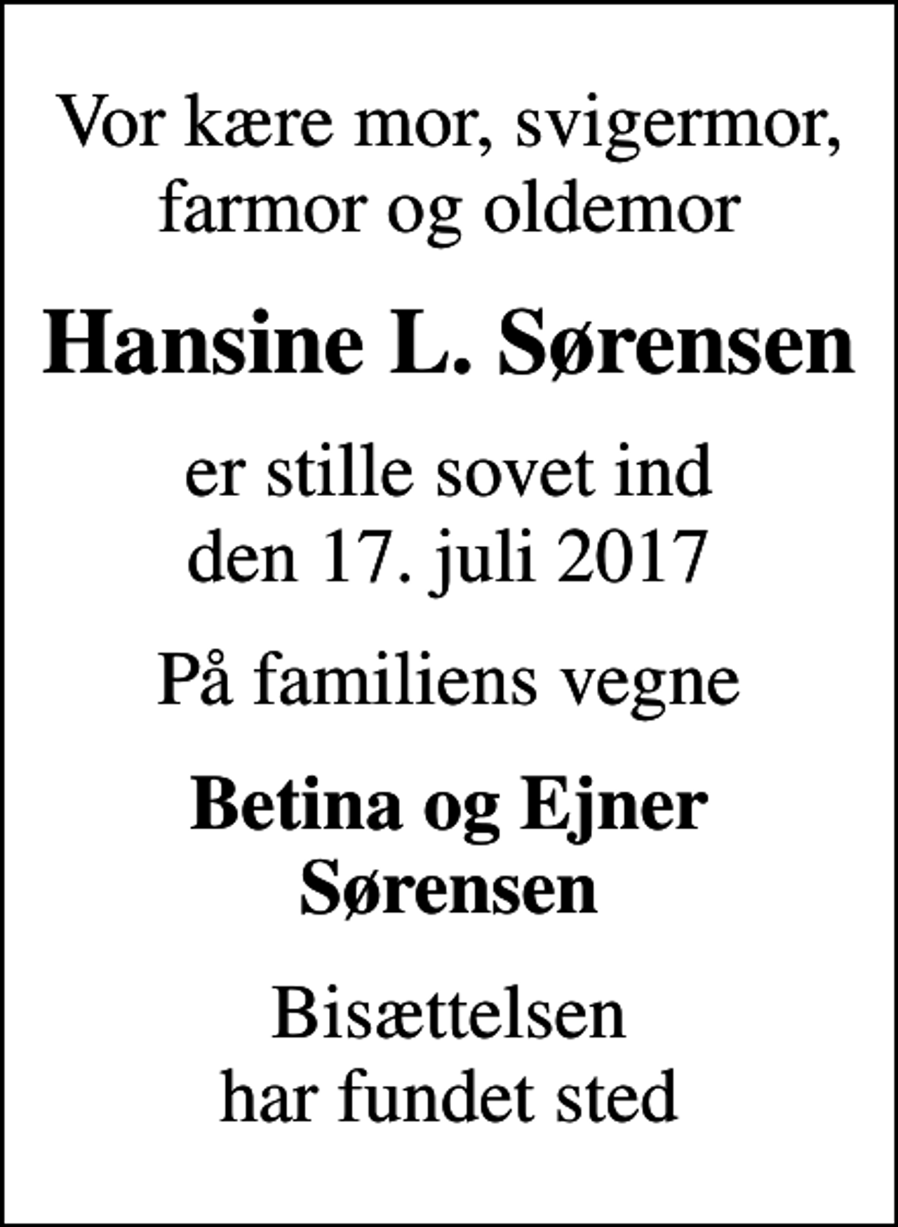 <p>Vor kære mor, svigermor, farmor og oldemor<br />Hansine L. Sørensen<br />er stille sovet ind den 17. juli 2017<br />På familiens vegne<br />Betina og Ejner Sørensen<br />Bisættelsen har fundet sted</p>