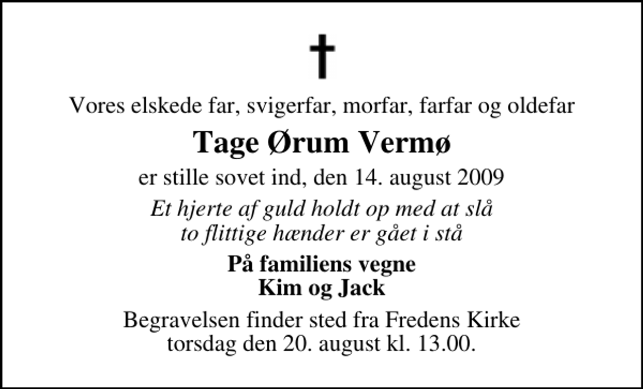 <p>Vores elskede far, svigerfar, morfar, farfar og oldefar<br />Tage Ørum Vermø<br />er stille sovet ind, den 14. august 2009<br />Et hjerte af guld holdt op med at slå to flittige hænder er gået i stå<br />På familiens vegne Kim og Jack<br />Begravelsen finder sted fra Fredens Kirke torsdag den 20. august kl. 13.00</p>