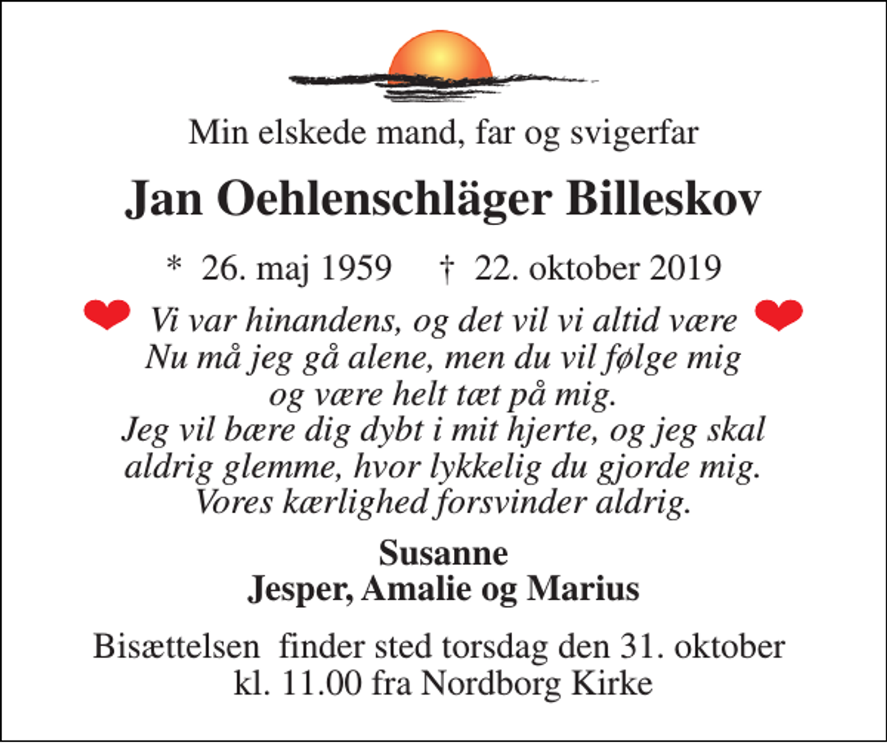 <p>Min elskede mand, far og svigerfar<br />Jan Oehlenschläger Billeskov<br />*​ 26. maj 1959​ †​ 22. oktober 2019<br />Vi var hinandens, og det vil vi altid være Nu må jeg gå alene, men du vil følge mig og være helt tæt på mig. Jeg vil bære dig dybt i mit hjerte, og jeg skal aldrig glemme, hvor lykkelig du gjorde mig. Vores kærlighed forsvinder aldrig.<br />Susanne Jesper, Amalie og Marius<br />Bisættelsen​ finder sted torsdag den 31. oktober​ kl. 11.00 fra Nordborg Kirke</p>