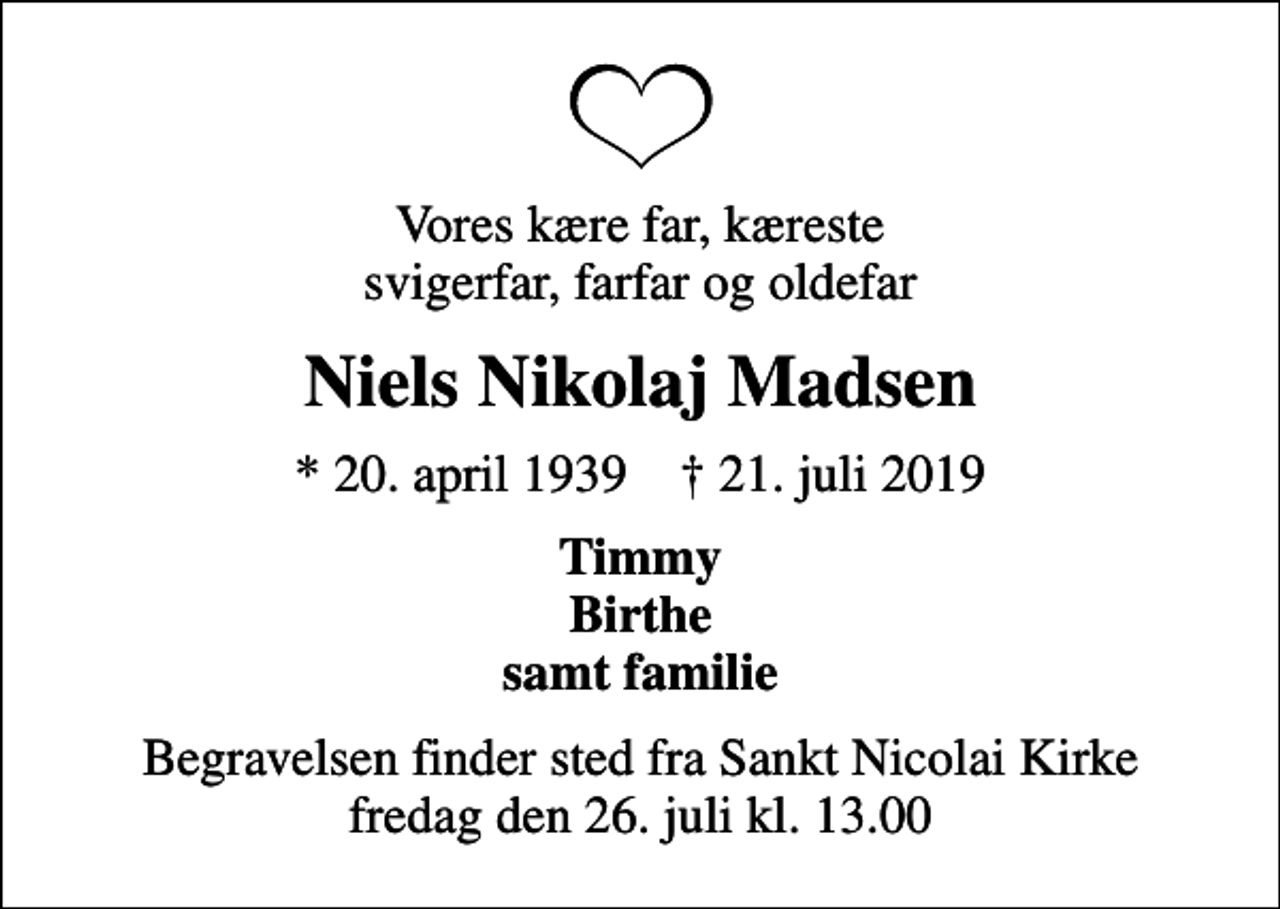 <p>Vores kære far, kæreste svigerfar, farfar og oldefar<br />Niels Nikolaj Madsen<br />* 20. april 1939 ✝ 21. juli 2019<br />Timmy Birthe samt familie<br />Begravelsen finder sted fra Sankt Nicolai Kirke fredag den 26. juli kl. 13.00</p>