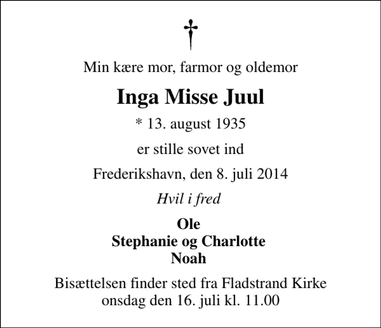 <p>Min kære mor, farmor og oldemor<br />Inga Misse Juul<br />* 13. august 1935<br />er stille sovet ind<br />Frederikshavn, den 8. juli 2014<br />Hvil i fred<br />Ole Stephanie og Charlotte Noah<br />Bisættelsen finder sted fra Fladstrand Kirke onsdag den 16. juli kl. 11.00</p>