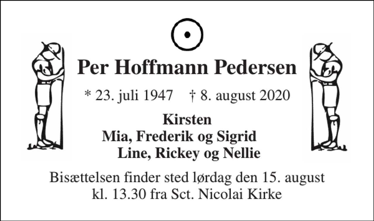 <p>Per Hoffmann Pedersen<br />*​ 23. juli 1947​ †​ 8. august 2020<br />Kirsten Mia, Frederik og Sigrid Line, Rickey og Nellie<br />Bisættelsen​ finder sted lørdag den 15. august​ kl. 13.30 fra Sct. Nicolai Kirke</p>