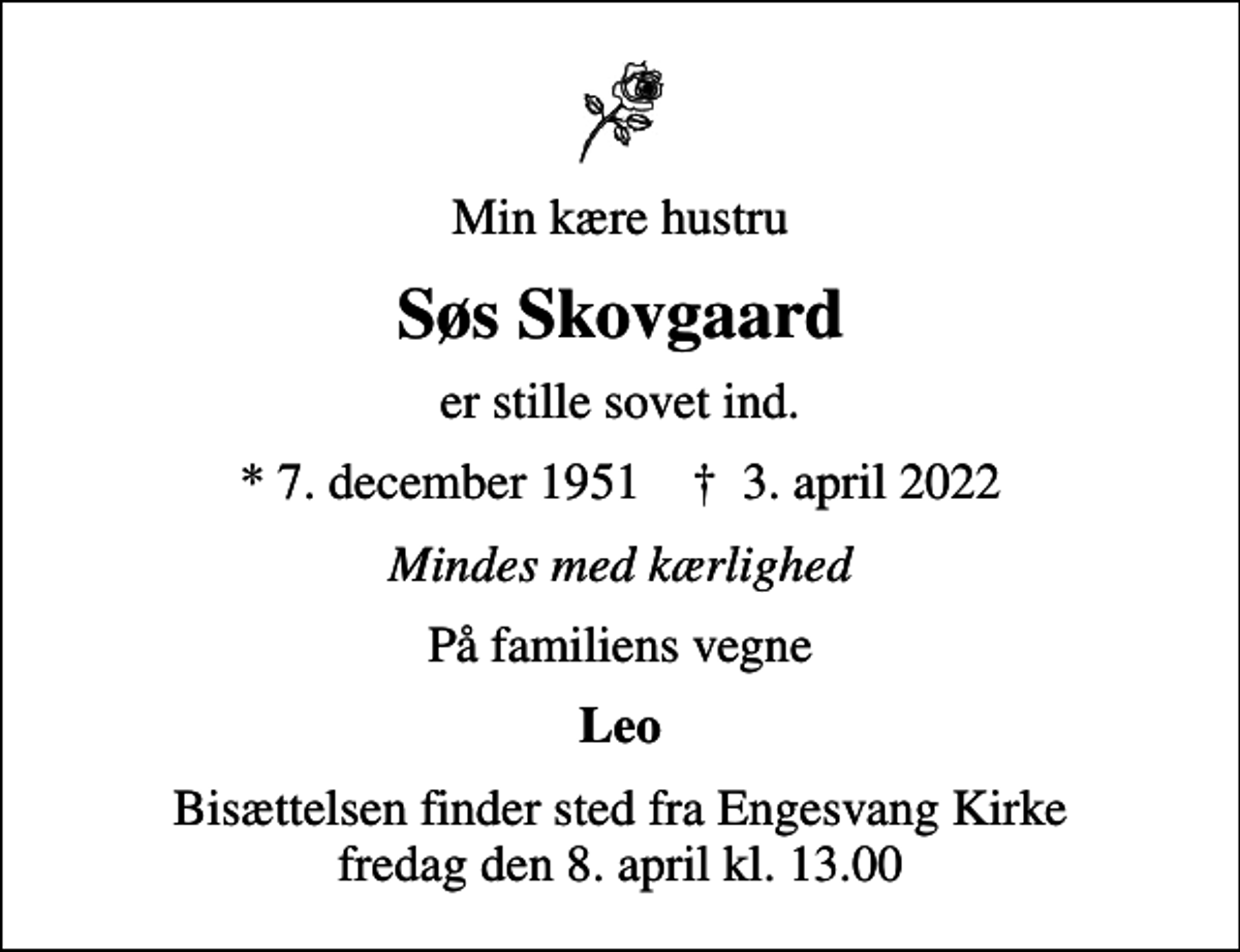 <p>Min kære hustru<br />Søs Skovgaard<br />er stille sovet ind.<br />* 7. december 1951 ✝ 3. april 2022<br />Mindes med kærlighed<br />På familiens vegne<br />Leo<br />Bisættelsen finder sted fra Engesvang Kirke fredag den 8. april kl. 13.00</p>