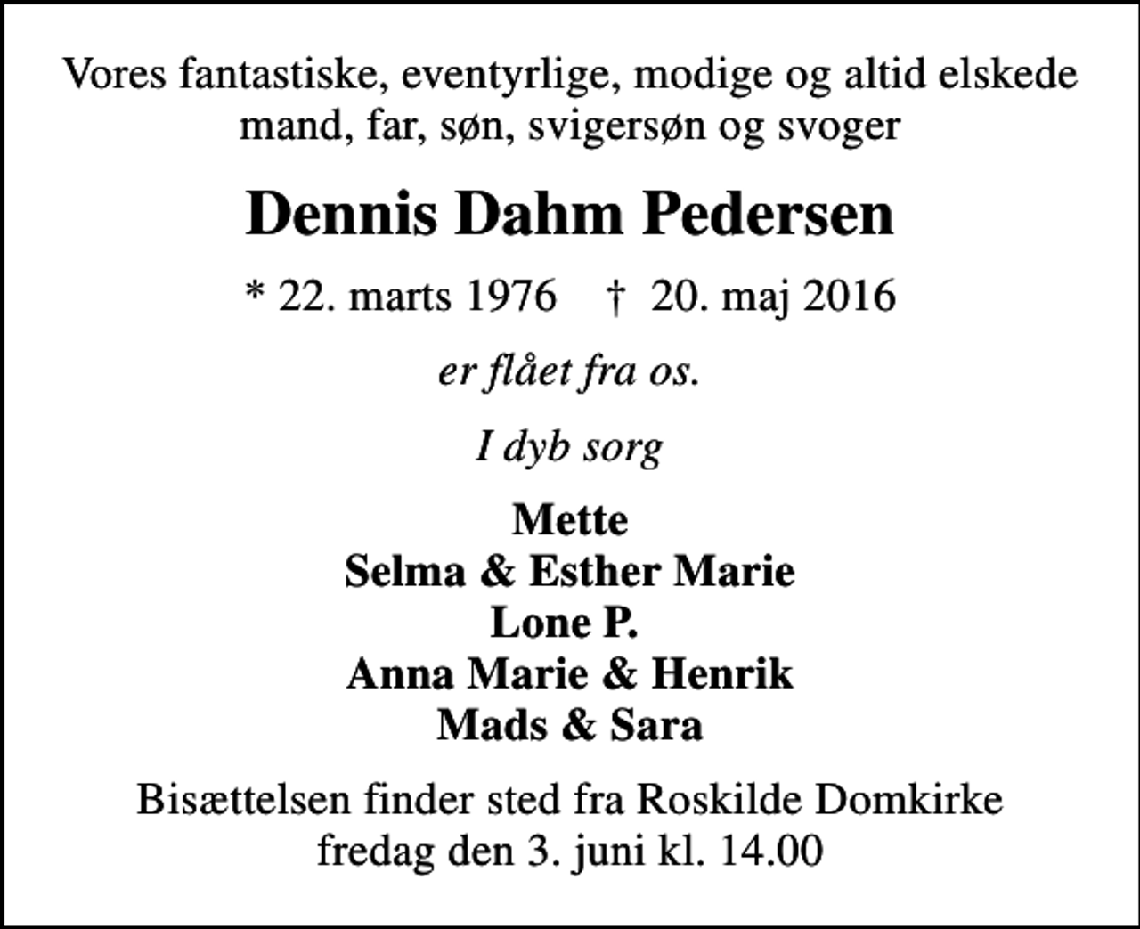 <p>Vores fantastiske, eventyrlige, modige og altid elskede mand, far, søn, svigersøn og svoger<br />Dennis Dahm Pedersen<br />* 22. marts 1976 ✝ 20. maj 2016<br />er flået fra os.<br />I dyb sorg<br />Mette Selma &amp; Esther Marie Lone P. Anna Marie &amp; Henrik Mads &amp; Sara<br />Bisættelsen finder sted fra Roskilde Domkirke fredag den 3. juni kl. 14.00</p>