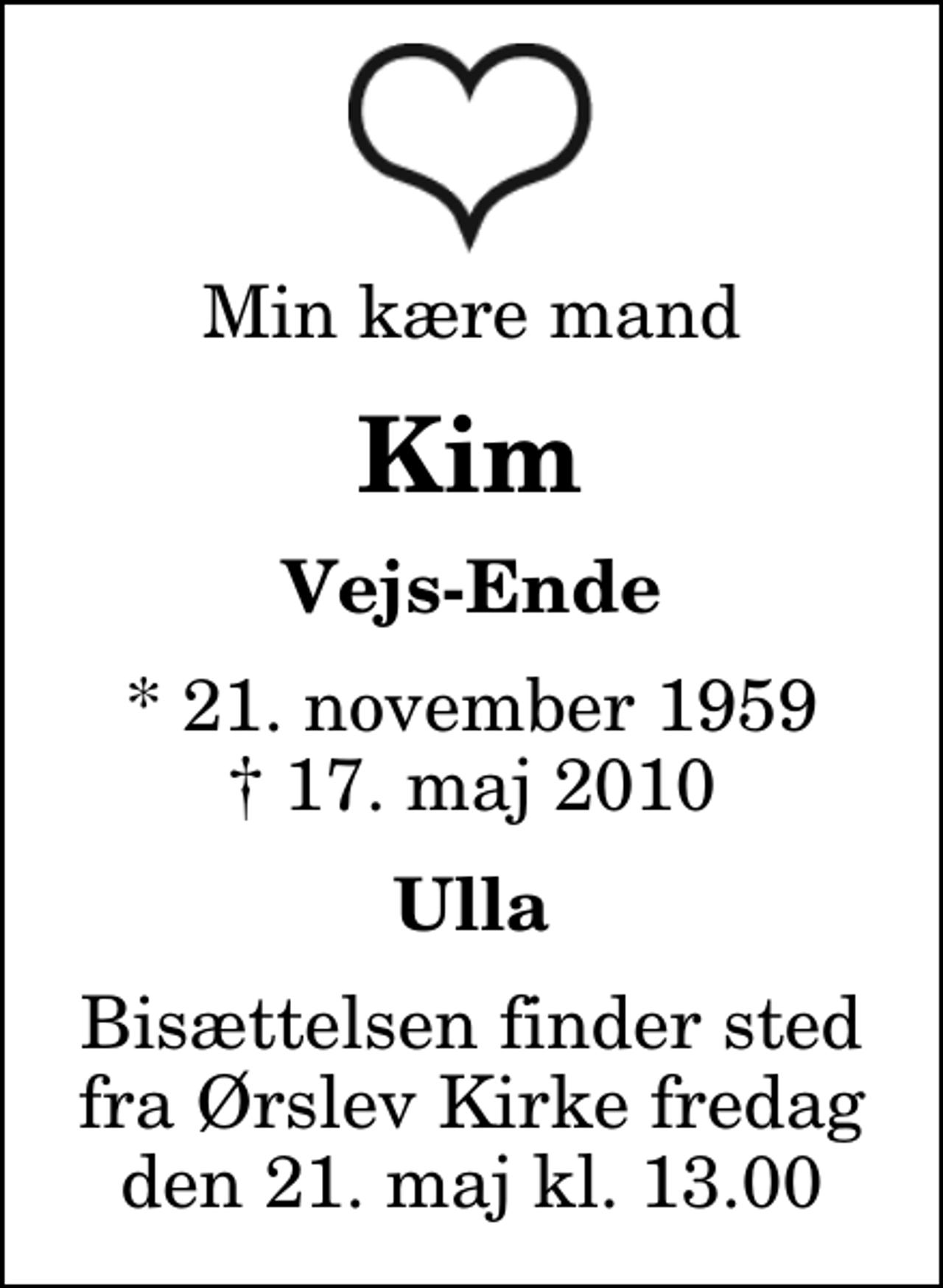 <p>Min kære mand<br />Kim<br />Vejs-Ende<br />* 21. november 1959<br />✝ 17. maj 2010<br />Ulla<br />Bisættelsen finder sted fra Ørslev Kirke fredag den 21. maj kl. 13.00</p>