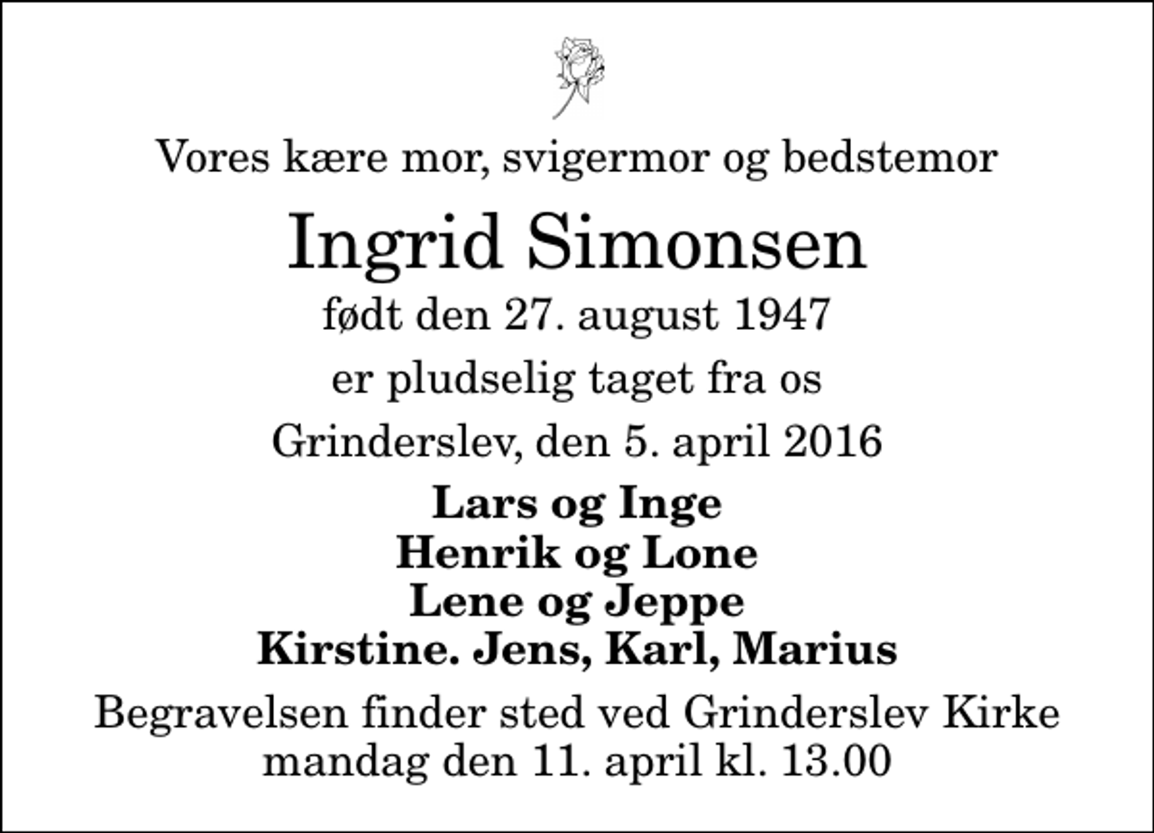 <p>Vores kære mor, svigermor og bedstemor<br />Ingrid Simonsen<br />født den 27. august 1947<br />er pludselig taget fra os<br />Grinderslev, den 5. april 2016<br />Lars og Inge Henrik og Lone Lene og Jeppe Kirstine, Jens, Karl, Marius<br />Begravelsen finder sted ved Grinderslev Kirke mandag den 11. april kl. 13.00</p>