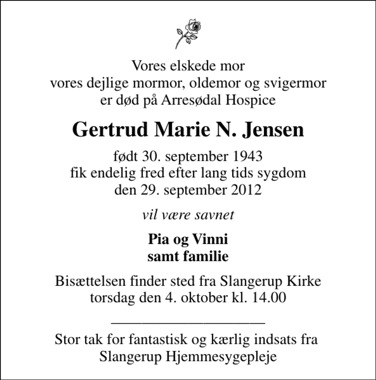 <p>Vores elskede mor vores dejlige mormor, oldemor og svigermor er død på Arresødal Hospice<br />Gertrud Marie N. Jensen<br />født 30. september 1943 fik endelig fred efter lang tids sygdom den 29. september 2012<br />vil være savnet<br />Pia og Vinni samt familie<br />Bisættelsen finder sted fra Slangerup Kirke torsdag den 4. oktober kl. 14.00<br />Stor tak for fantastisk og kærlig indsats fra Slangerup Hjemmesygepleje</p>