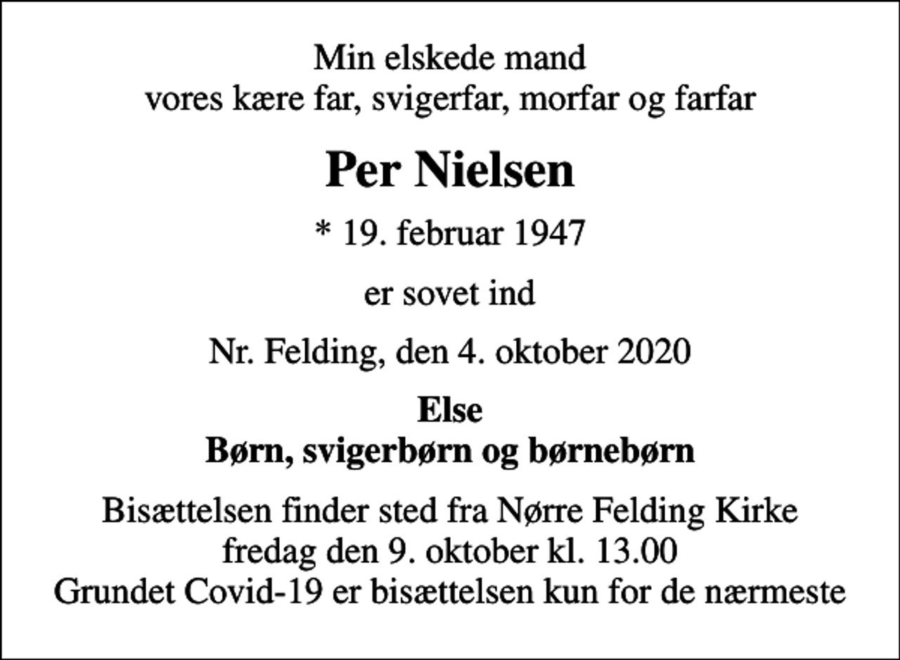 <p>Min elskede mand vores kære far, svigerfar, morfar og farfar<br />Per Nielsen<br />* 19. februar 1947<br />er sovet ind<br />Nr. Felding, den 4. oktober 2020<br />Else Børn, svigerbørn og børnebørn<br />Bisættelsen finder sted fra Nørre Felding Kirke fredag den 9. oktober kl. 13.00 Grundet Covid-19 er bisættelsen kun for de nærmeste</p>