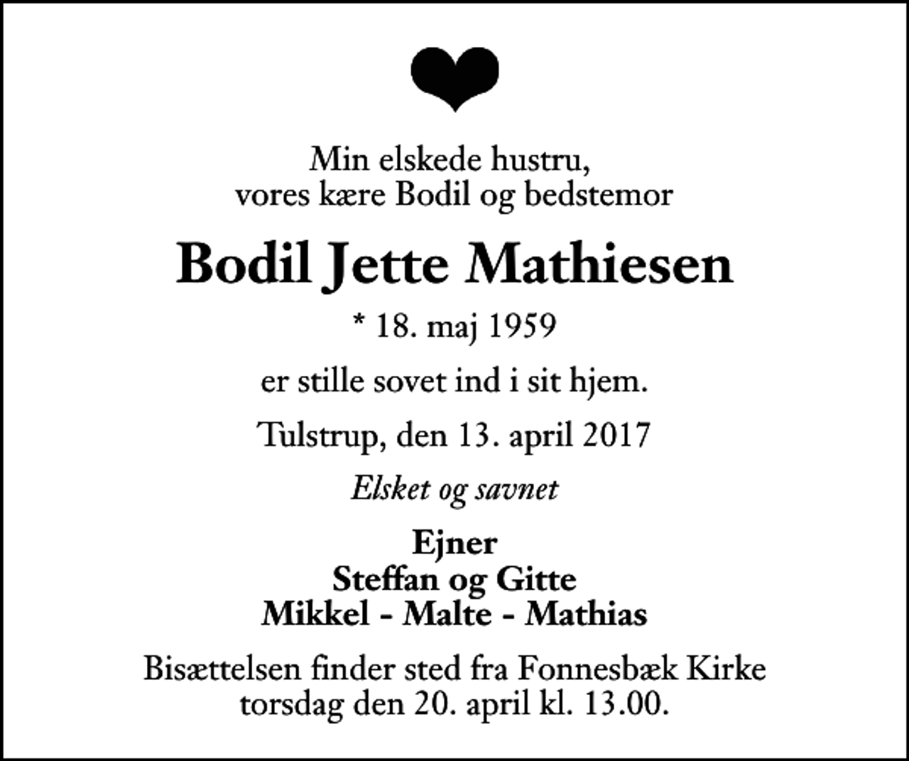 <p>Min elskede hustru, vores kære Bodil og bedstemor<br />Bodil Jette Mathiesen<br />* 18. maj 1959<br />er stille sovet ind i sit hjem.<br />Tulstrup, den 13. april 2017<br />Elsket og savnet<br />Ejner Steffan og Gitte Mikkel - Malte - Mathias<br />Bisættelsen finder sted fra Fonnesbæk Kirke torsdag den 20. april kl. 13.00</p>