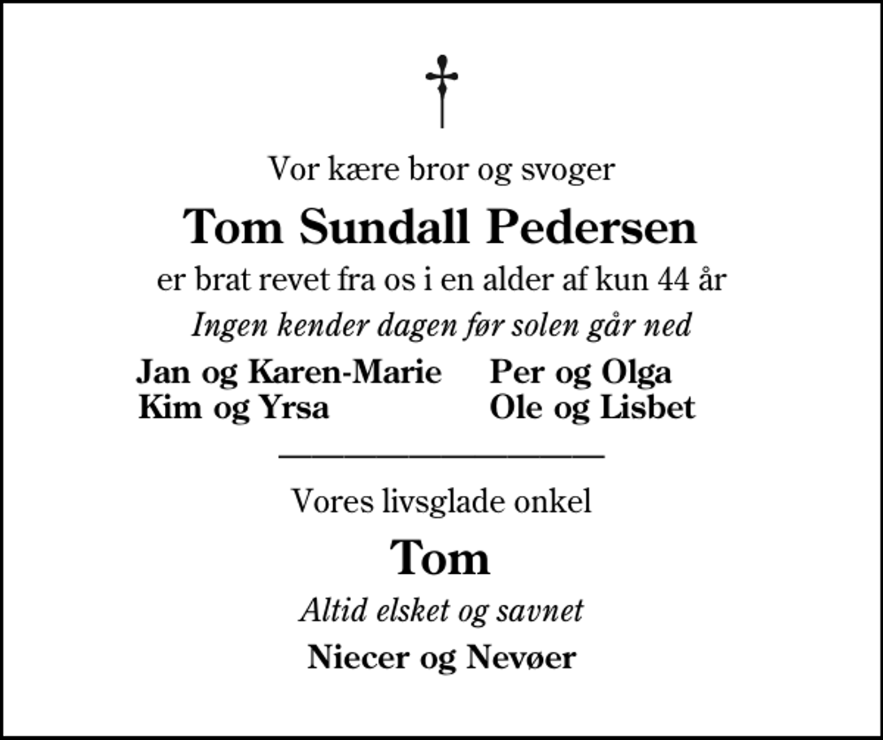 <p>Vor kære bror og svoger<br />Tom Sundall Pedersen<br />er brat revet fra os i en alder af kun 44 år<br />Ingen kender dagen før solen går ned<br />Jan og Karen-Marie<br />Per og Olga<br />Kim og Yrsa<br />Ole og Lisbet<br />Vores livsglade onkel<br />Tom<br />Altid elsket og savnet<br />Niecer og Nevøer</p>