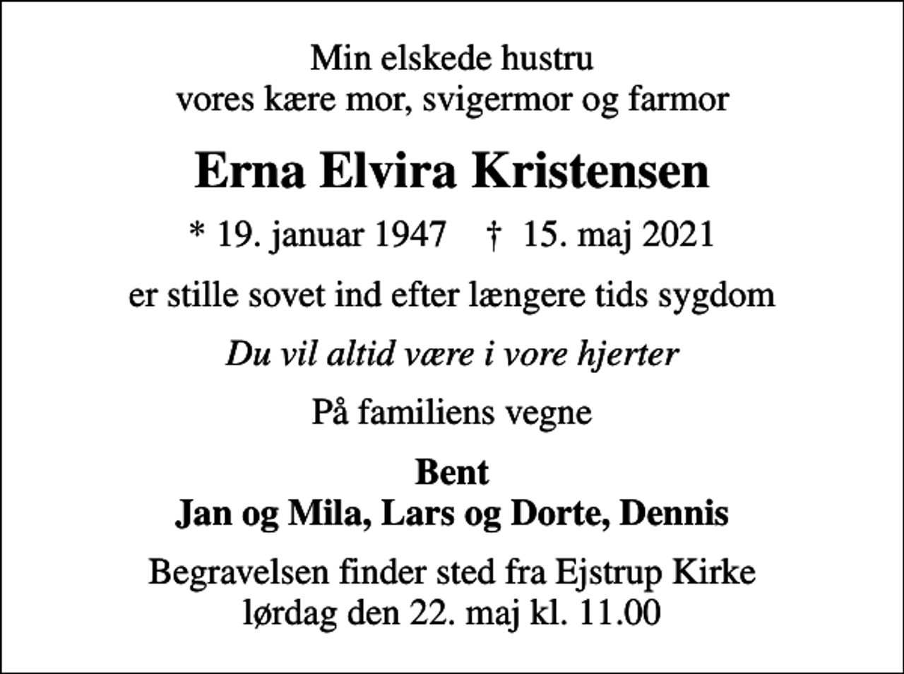 <p>Min elskede hustru vores kære mor, svigermor og farmor<br />Erna Elvira Kristensen<br />* 19. januar 1947 ✝ 15. maj 2021<br />er stille sovet ind efter længere tids sygdom<br />Du vil altid være i vore hjerter<br />På familiens vegne<br />Bent Jan og Mila, Lars og Dorte, Dennis<br />Begravelsen finder sted fra Ejstrup Kirke lørdag den 22. maj kl. 11.00</p>