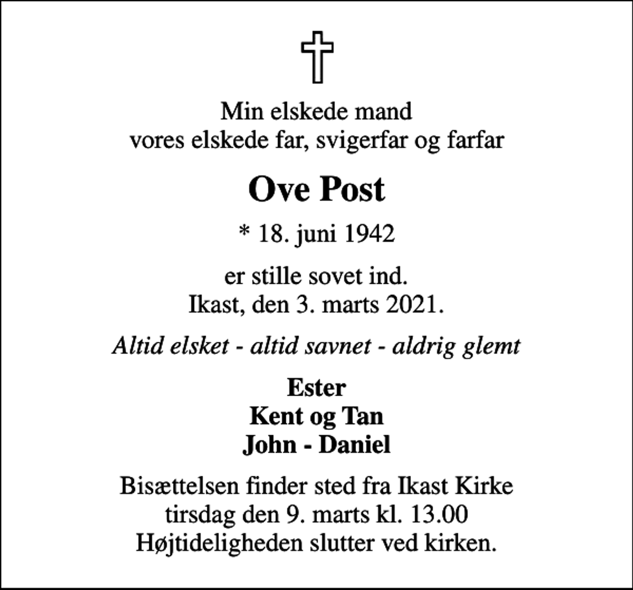 <p>Min elskede mand vores elskede far, svigerfar og farfar<br />Ove Post<br />* 18. juni 1942<br />er stille sovet ind. Ikast, den 3. marts 2021.<br />Altid elsket - altid savnet - aldrig glemt<br />Ester Kent og Tan John - Daniel<br />Bisættelsen finder sted fra Ikast Kirke tirsdag den 9. marts kl. 13.00 Højtideligheden slutter ved kirken.</p>