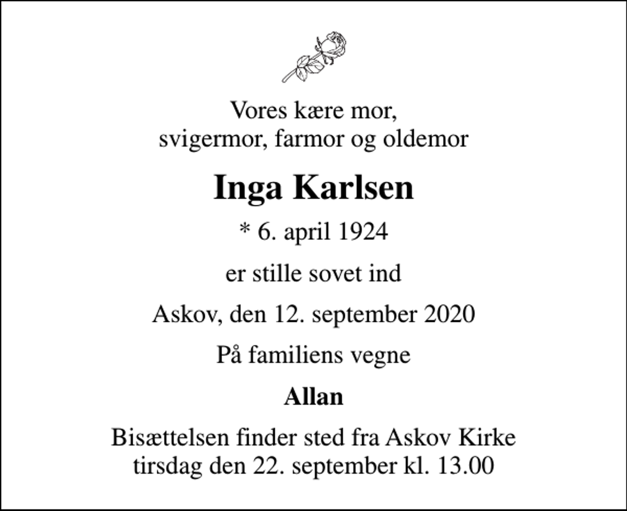 <p>Vores kære mor, svigermor, farmor og oldemor<br />Inga Karlsen<br />* 6. april 1924<br />er stille sovet ind<br />Askov, den 12. september 2020<br />På familiens vegne<br />Allan<br />Bisættelsen finder sted fra Askov Kirke tirsdag den 22. september kl. 13.00</p>