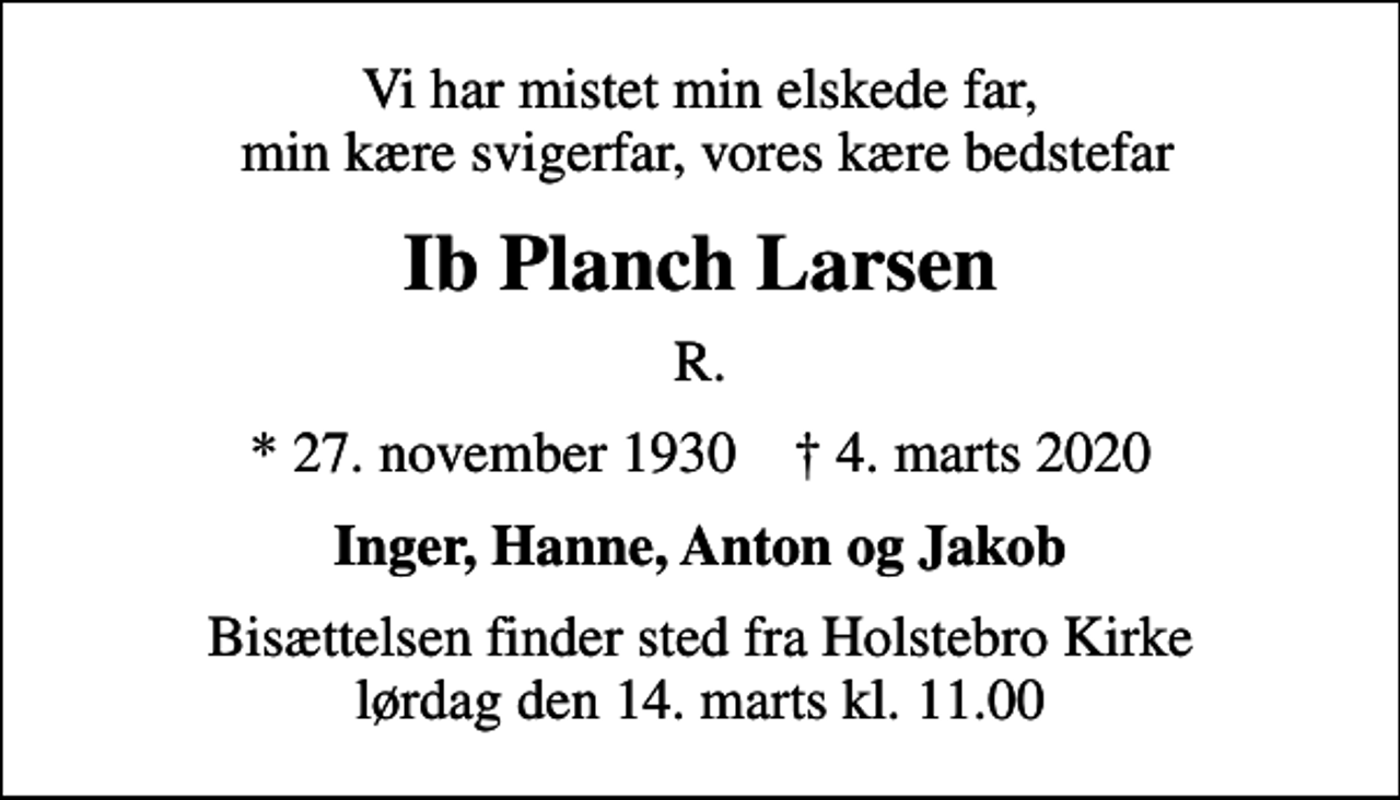 <p>Vi har mistet min elskede far, min kære svigerfar, vores kære bedstefar<br />Ib Planch Larsen<br />R.<br />* 27. november 1930 ✝ 4. marts 2020<br />Inger, Hanne, Anton og Jakob<br />Bisættelsen finder sted fra Holstebro Kirke lørdag den 14. marts kl. 11.00</p>