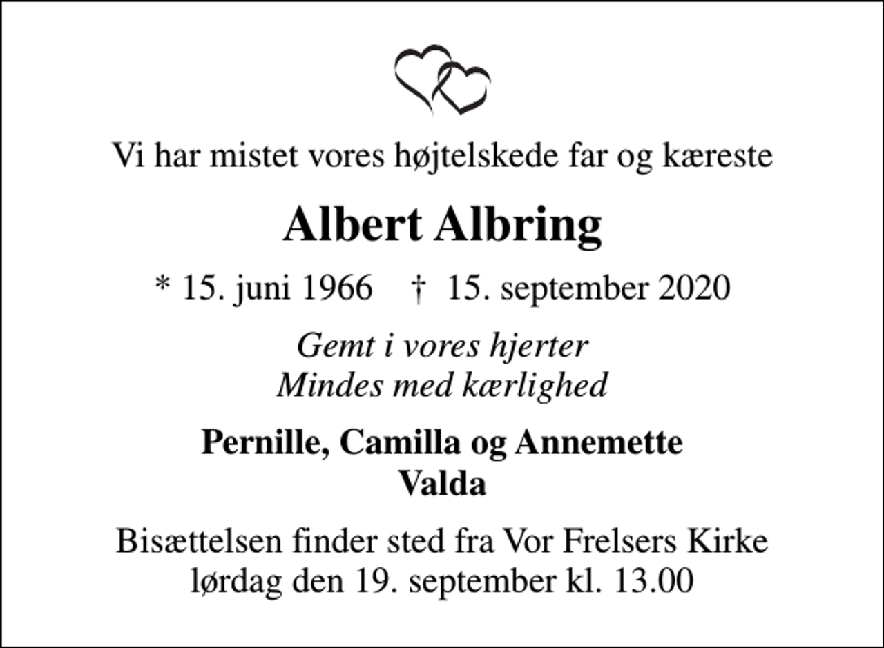 <p>Vi har mistet vores højtelskede far og kæreste<br />Albert Albring<br />* 15. juni 1966 ✝ 15. september 2020<br />Gemt i vores hjerter Mindes med kærlighed<br />Pernille, Camilla og Annemette Valda<br />Bisættelsen finder sted fra Vor Frelsers Kirke lørdag den 19. september kl. 13.00</p>