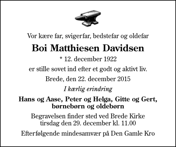 <p>Vor kære far, svigerfar, bedstefar og oldefar<br />Boi Matthiesen Davidsen<br />* 12. december 1922<br />er stille sovet ind efter et godt og aktivt liv.<br />Brede, den 22. december 2015<br />I kærlig erindring<br />Hans og Aase, Peter og Helga, Gitte og Gert, børnebørn og oldebørn<br />Begravelsen finder sted ved Brede Kirke tirsdag den 29. december kl. 11.00<br />Efterfølgende mindesamvær på Den Gamle Kro</p>