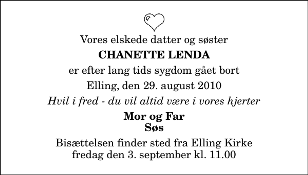 <p>Vores elskede datter og søster<br />Chanette Lenda<br />er efter lang tids sygdom gået bort<br />Elling, den 29. august 2010<br />Hvil i fred - du vil altid være i vores hjerter<br />Mor og Far Søs<br />Bisættelsen finder sted fra Elling Kirke fredag den 3. september kl. 11.00</p>