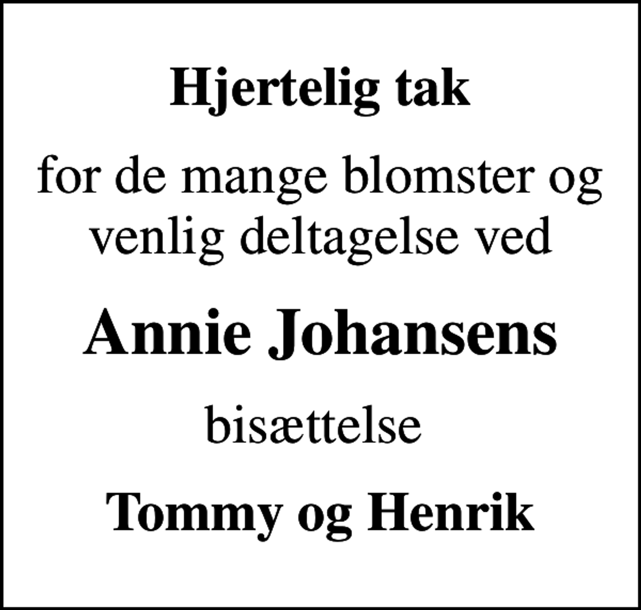 <p>Hjertelig tak<br />for de mange blomster og venlig deltagelse ved<br />Annie Johansens<br />bisættelse<br />Tommy og Henrik</p>