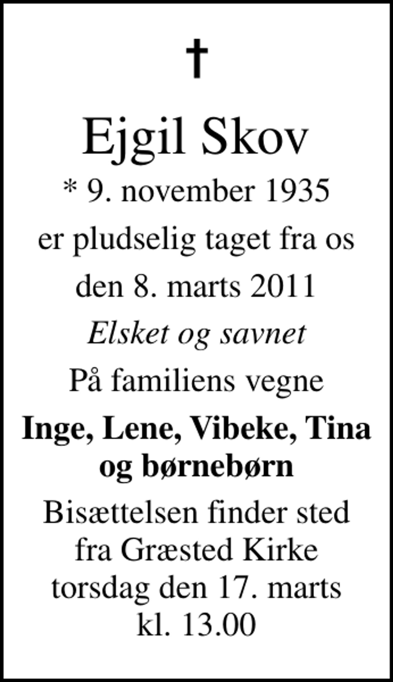<p>Ejgil Skov<br />* 9. november 1935<br />er pludselig taget fra os<br />den 8. marts 2011<br />Elsket og savnet<br />På familiens vegne<br />Inge, Lene, Vibeke, Tina og børnebørn<br />Bisættelsen finder sted fra Græsted Kirke torsdag den 17. marts kl. 13.00</p>