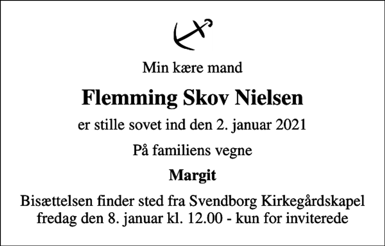 <p>Min kære mand<br />Flemming Skov Nielsen<br />er stille sovet ind den 2. januar 2021<br />På familiens vegne<br />Margit<br />Bisættelsen finder sted fra Svendborg Kirkegårdskapel fredag den 8. januar kl. 12.00 - kun for inviterede</p>