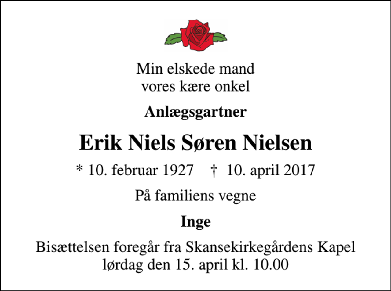 <p>Min elskede mand vores kære onkel<br />Anlægsgartner<br />Erik Niels Søren Nielsen<br />* 10. februar 1927 ✝ 10. april 2017<br />På familiens vegne<br />Inge<br />Bisættelsen foregår fra Skansekirkegårdens Kapel lørdag den 15. april kl. 10.00</p>