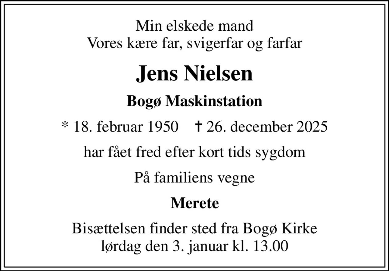 Min elskede mand Vores kære far, svigerfar og farfar
Jens Nielsen
Bogø Maskinstation
* 18. februar 1950    ✝ 26. december 2025
har fået fred efter kort tids sygdom
På familiens vegne
Merete
Bisættelsen finder sted fra Bogø Kirke  lørdag den 3. januar kl. 13.00