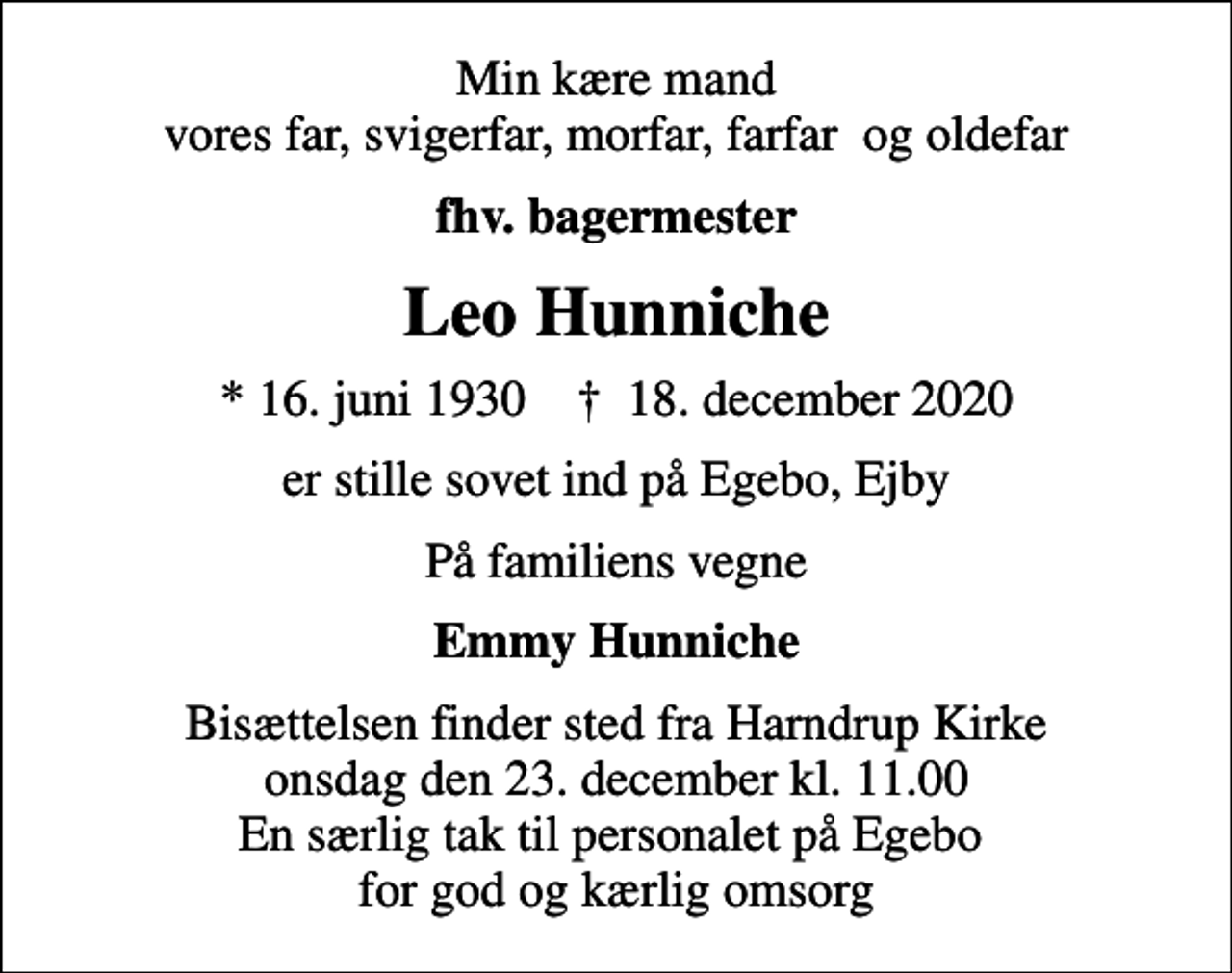 <p>Min kære mand vores far, svigerfar, morfar, farfar og oldefar<br />fhv. bagermester<br />Leo Hunniche<br />* 16. juni 1930 ✝ 18. december 2020<br />er stille sovet ind på Egebo, Ejby<br />På familiens vegne<br />Emmy Hunniche<br />Bisættelsen finder sted fra Harndrup Kirke onsdag den 23. december kl. 11.00 En særlig tak til personalet på Egebo for god og kærlig omsorg</p>