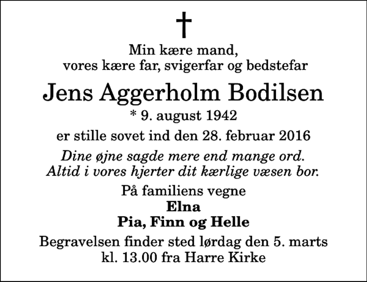 <p>Min kære mand, vores kære far, svigerfar og bedstefar<br />Jens Aggerholm Bodilsen<br />* 9. august 1942<br />er stille sovet ind den 28. februar 2016<br />Dine øjne sagde mere end mange ord. Altid i vores hjerter dit kærlige væsen bor.<br />På familiens vegne<br />Elna Pia, Finn og Helle<br />Begravelsen finder sted lørdag den 5. marts kl. 13.00 fra Harre Kirke</p>