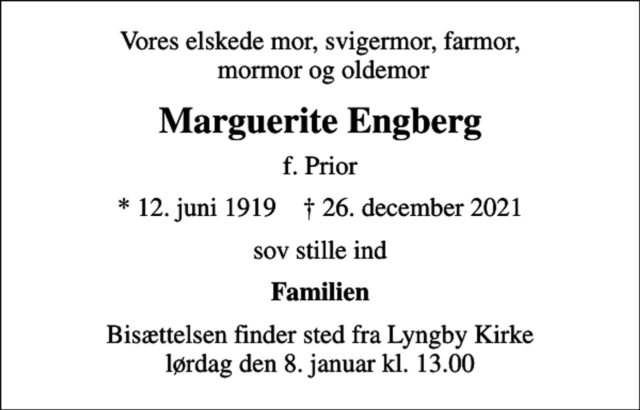 <p>Vores elskede mor, svigermor, farmor, mormor og oldemor<br />Marguerite Engberg<br />f. Prior<br />* 12. juni 1919 ✝ 26. december 2021<br />sov stille ind<br />Familien<br />Bisættelsen finder sted fra Lyngby Kirke lørdag den 8. januar kl. 13.00</p>