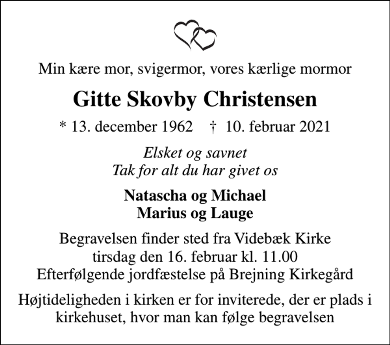 <p>Min kære mor, svigermor, vores kærlige mormor<br />Gitte Skovby Christensen<br />* 13. december 1962 ✝ 10. februar 2021<br />Elsket og savnet Tak for alt du har givet os<br />Natascha og Michael Marius og Lauge<br />Begravelsen finder sted fra Videbæk Kirke tirsdag den 16. februar kl. 11.00 Efterfølgende jordfæstelse på Brejning Kirkegård</p>