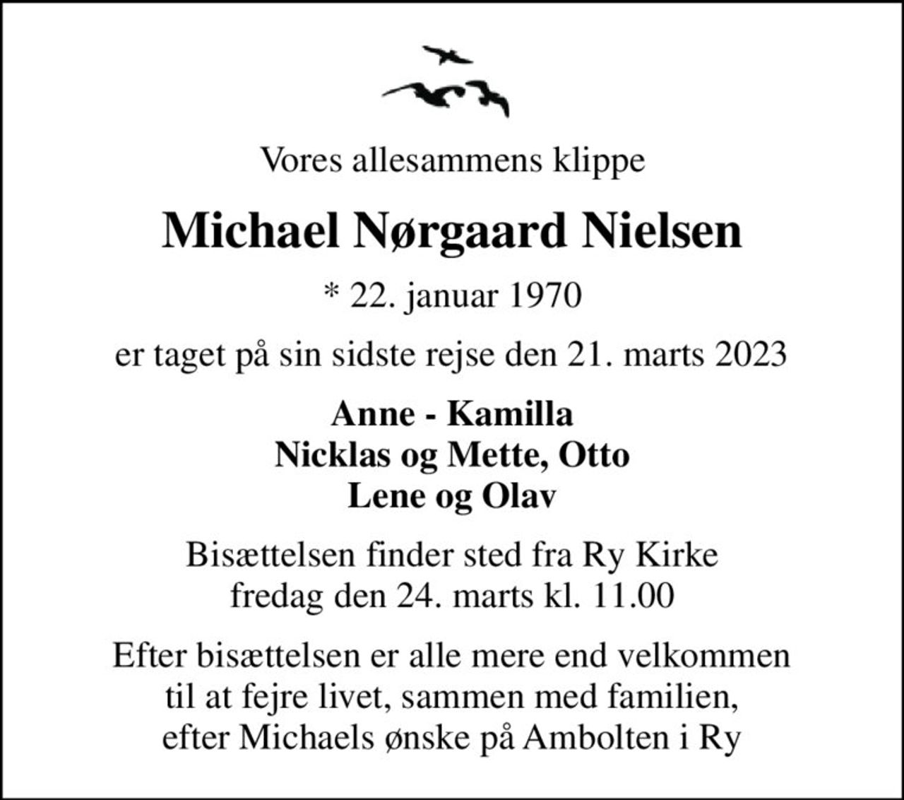 Vores allesammens klippe
Michael Nørgaard Nielsen
* 22. januar 1970
er taget på sin sidste rejse den 21. marts 2023
Anne - Kamilla Nicklas og Mette, Otto Lene og Olav
Bisættelsen finder sted fra Ry Kirke  fredag den 24. marts kl. 11.00 
Efter bisættelsen er alle mere end velkommen til at fejre livet, sammen med familien, efter Michaels ønske på Ambolten i Ry