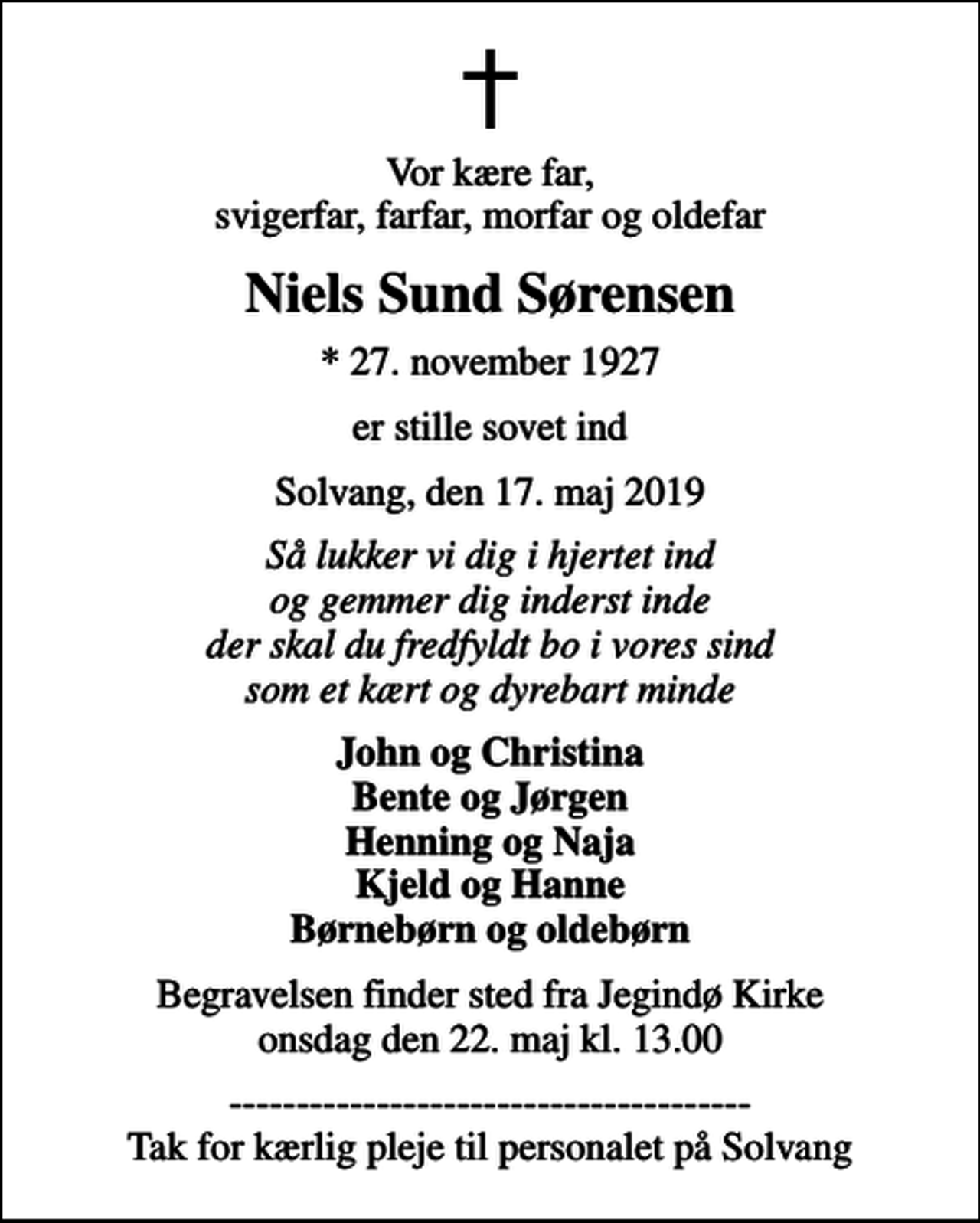 <p>Vor kære far, svigerfar, farfar, morfar og oldefar<br />Niels Sund Sørensen<br />* 27. november 1927<br />er stille sovet ind<br />Solvang, den 17. maj 2019<br />Så lukker vi dig i hjertet ind og gemmer dig inderst inde der skal du fredfyldt bo i vores sind som et kært og dyrebart minde<br />John og Christina Bente og Jørgen Henning og Naja Kjeld og Hanne Børnebørn og oldebørn<br />Begravelsen finder sted fra Jegindø Kirke onsdag den 22. maj kl. 13.00<br />--------------------------------------- Tak for kærlig pleje til personalet på Solvang</p>