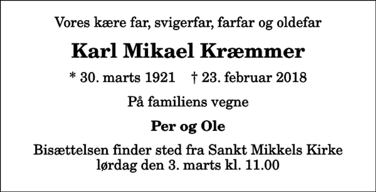 <p>Vores kære far, svigerfar, farfar og oldefar<br />Karl Mikael Kræmmer<br />* 30. marts 1921 ✝ 23. februar 2018<br />På familiens vegne<br />Per og Ole<br />Bisættelsen finder sted fra Sankt Mikkels Kirke lørdag den 3. marts kl. 11.00</p>