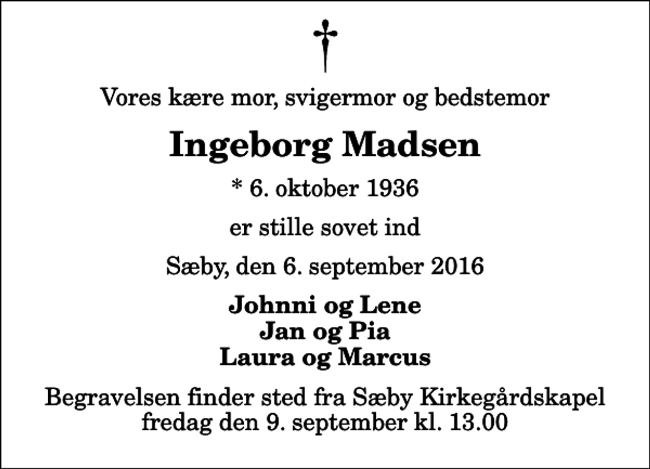 <p>Vores kære mor, svigermor og bedstemor<br />Ingeborg Madsen<br />* 6. oktober 1936<br />er stille sovet ind<br />Sæby, den 6. september 2016<br />Johnni og Lene Jan og Pia Laura og Marcus<br />Begravelsen finder sted fra Sæby Kirkegårdskapel fredag den 9. september kl. 13.00</p>