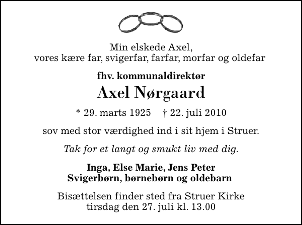 <p>Min elskede Axel, vores kære far, svigerfar, farfar, morfar og oldefar<br />fhv. kommunaldirektør<br />Axel Nørgaard<br />* 29. marts 1925 ✝ 22. juli 2010<br />sov med stor værdighed ind i sit hjem i Struer.<br />Tak for et langt og smukt liv med dig.<br />Inga, Else Marie, Jens Peter Svigerbørn, børnebørn og oldebarn<br />Bisættelsen finder sted fra Struer Kirke tirsdag den 27. juli kl. 13.00</p>