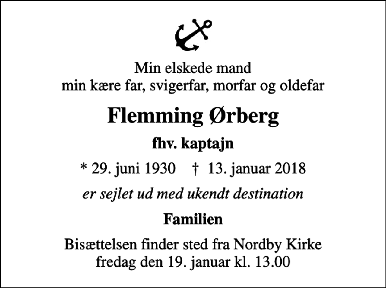 <p>Min elskede mand min kære far, svigerfar, morfar og oldefar<br />Flemming Ørberg<br />fhv. kaptajn<br />* 29. juni 1930 ✝ 13. januar 2018<br />er sejlet ud med ukendt destination<br />Familien<br />Bisættelsen finder sted fra Nordby Kirke fredag den 19. januar kl. 13.00</p>