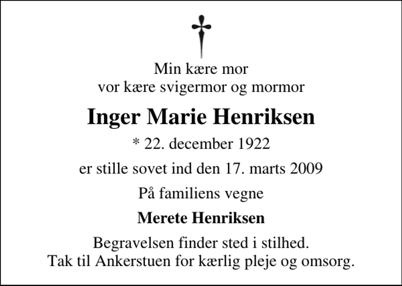 <p>Min kære mor vor kære svigermor og mormor<br />Inger Marie Henriksen<br />* 22. december 1922<br />er stille sovet ind den 17. marts 2009<br />På familiens vegne<br />Merete Henriksen<br />Begravelsen finder sted i stilhed. Tak til Ankerstuen for kærlig pleje og omsorg.</p>