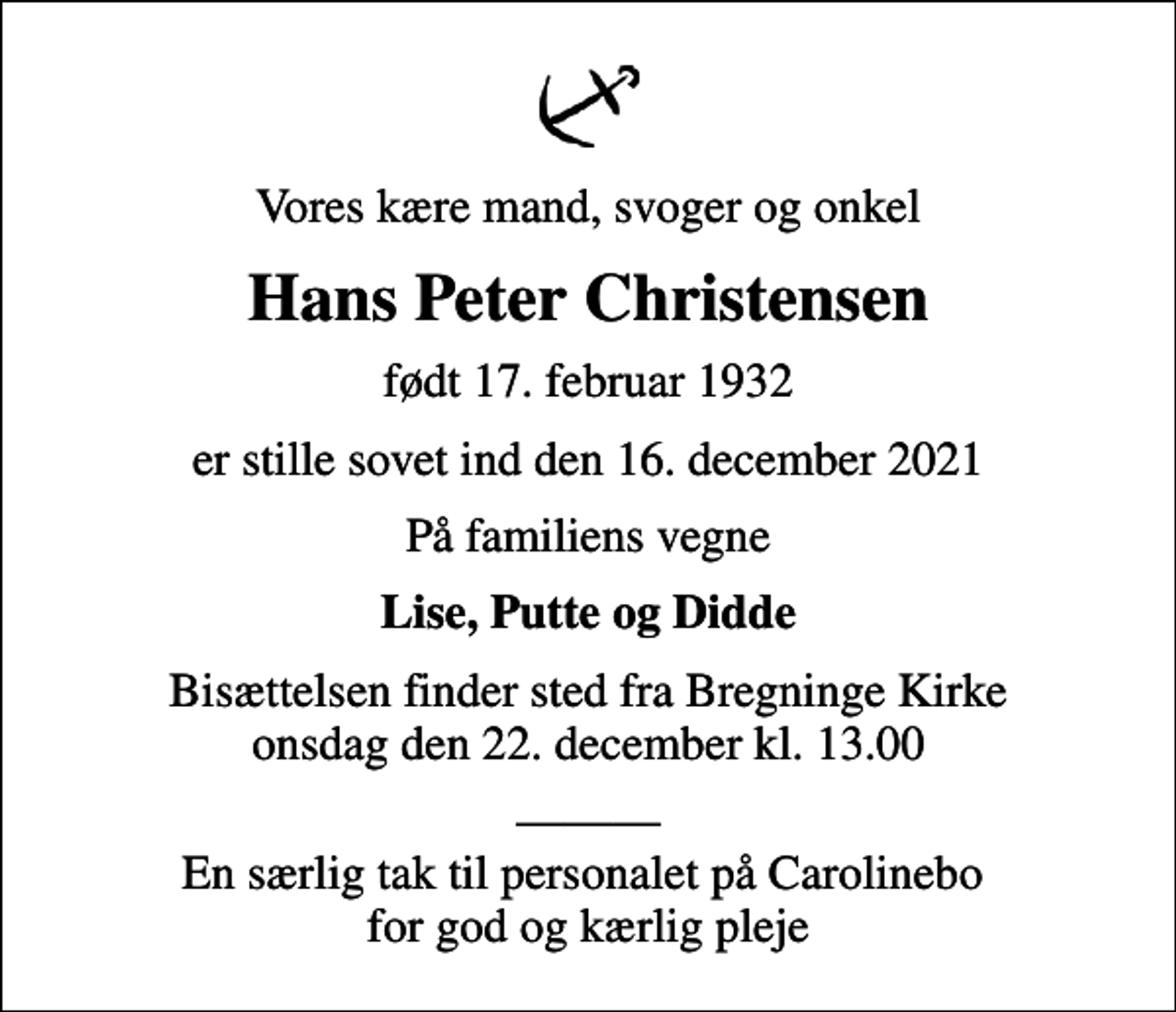 <p>Vores kære mand, svoger og onkel<br />Hans Peter Christensen<br />født 17. februar 1932<br />er stille sovet ind den 16. december 2021<br />På familiens vegne<br />Lise, Putte og Didde<br />Bisættelsen finder sted fra Bregninge Kirke onsdag den 22. december kl. 13.00<br />En særlig tak til personalet på Carolinebo for god og kærlig pleje</p>