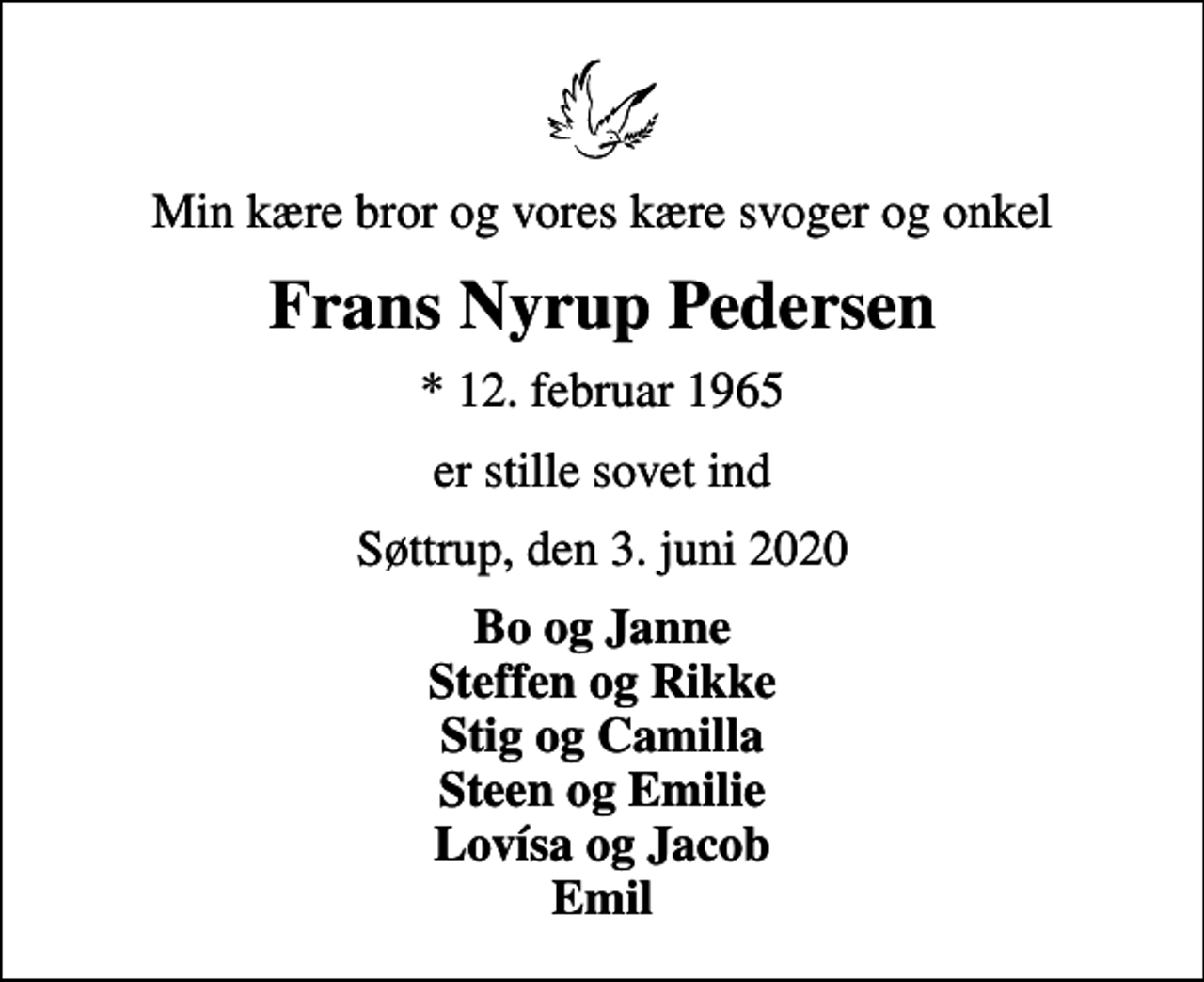 <p>Min kære bror og vores kære svoger og onkel<br />Frans Nyrup Pedersen<br />* 12. februar 1965<br />er stille sovet ind<br />Søttrup, den 3. juni 2020<br />Bo og Janne Steffen og Rikke Stig og Camilla Steen og Emilie Lovísa og Jacob Emil</p>