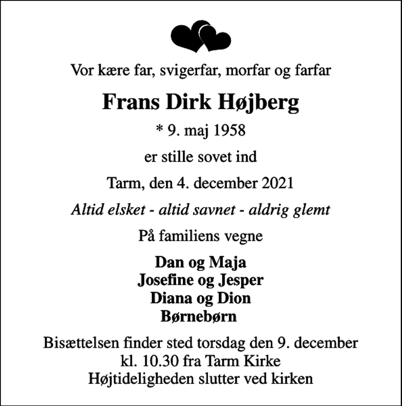<p>Vor kære far, svigerfar, morfar og farfar<br />Frans Dirk Højberg<br />* 9. maj 1958<br />er stille sovet ind<br />Tarm, den 4. december 2021<br />Altid elsket - altid savnet - aldrig glemt<br />På familiens vegne<br />Dan og Maja Josefine og Jesper Diana og Dion Børnebørn<br />Bisættelsen finder sted torsdag den 9. december kl. 10.30 fra Tarm Kirke Højtideligheden slutter ved kirken</p>