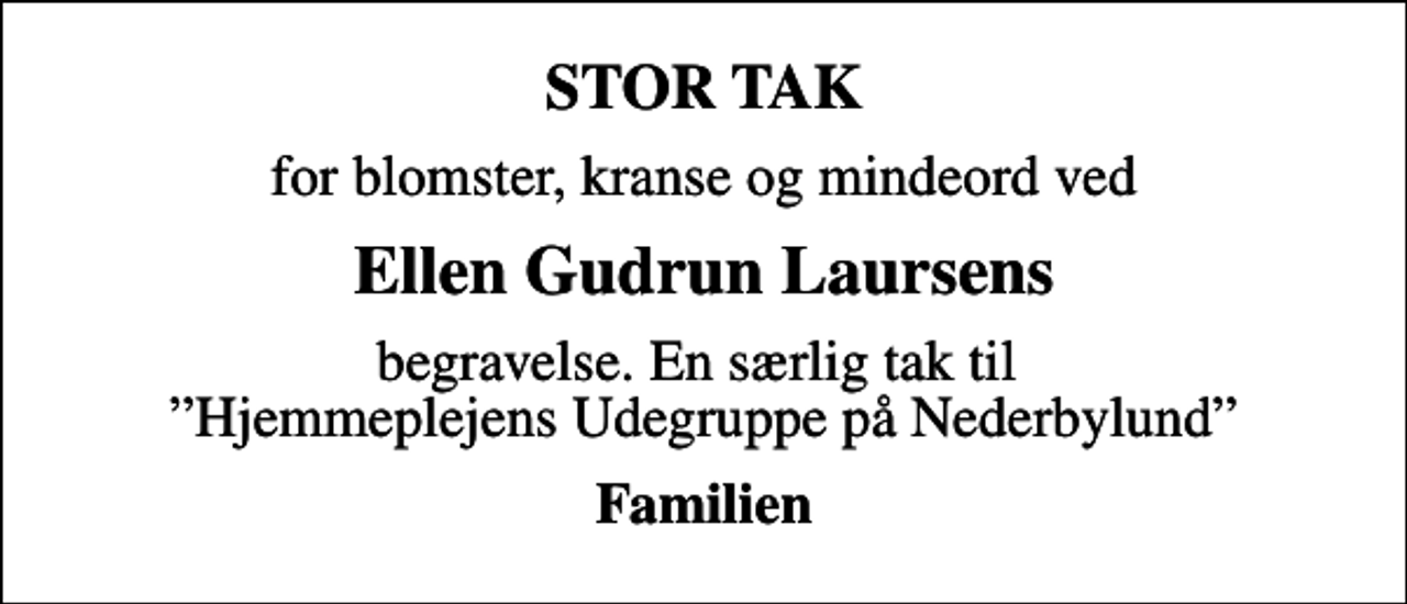 <p>STOR TAK<br />for blomster, kranse og mindeord ved<br />Ellen Gudrun Laursens<br />begravelse. En særlig tak til Hjemmeplejens Udegruppe på Nederbylund<br />Familien</p>
