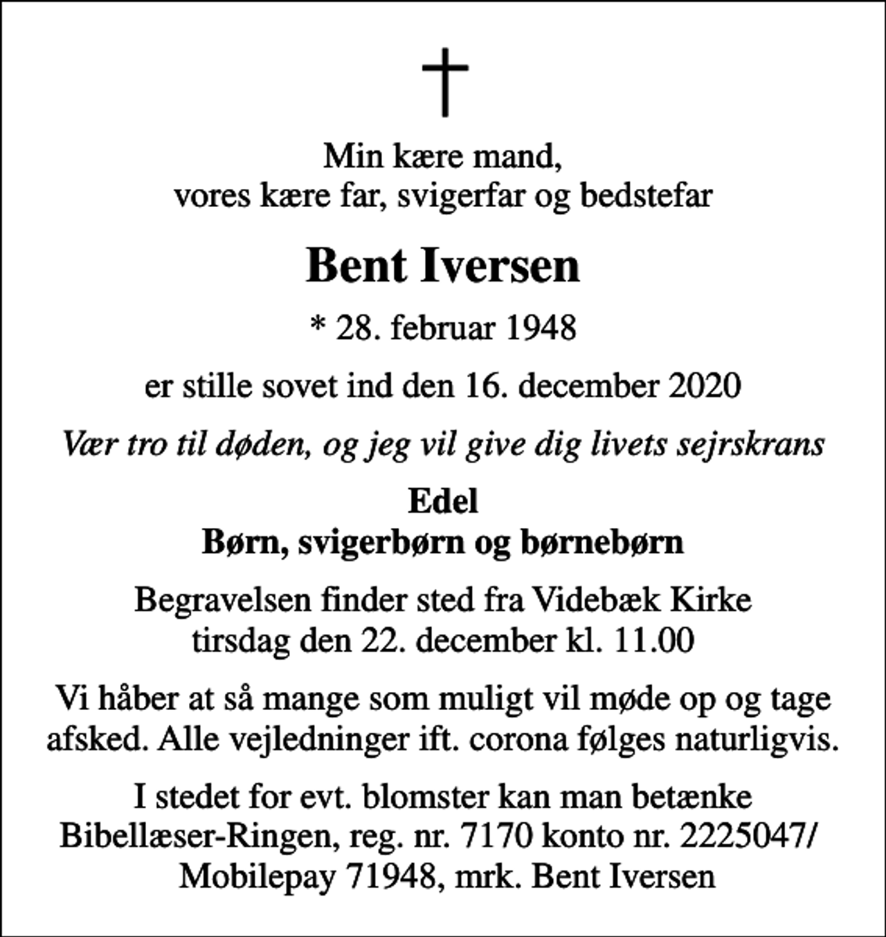<p>Min kære mand, vores kære far, svigerfar og bedstefar<br />Bent Iversen<br />* 28. februar 1948<br />er stille sovet ind den 16. december 2020<br />Vær tro til døden, og jeg vil give dig livets sejrskrans<br />Edel Børn, svigerbørn og børnebørn<br />Begravelsen finder sted fra Videbæk Kirke tirsdag den 22. december kl. 11.00<br />Vi håber at så mange som muligt vil møde op og tage afsked. Alle vejledninger ift. corona følges naturligvis.<br />I stedet for evt. blomster kan man betænke Bibellæser-Ringen, reg. nr. 7170 konto nr. 2225047/ Mobilepay 71948, mrk. Bent Iversen</p>