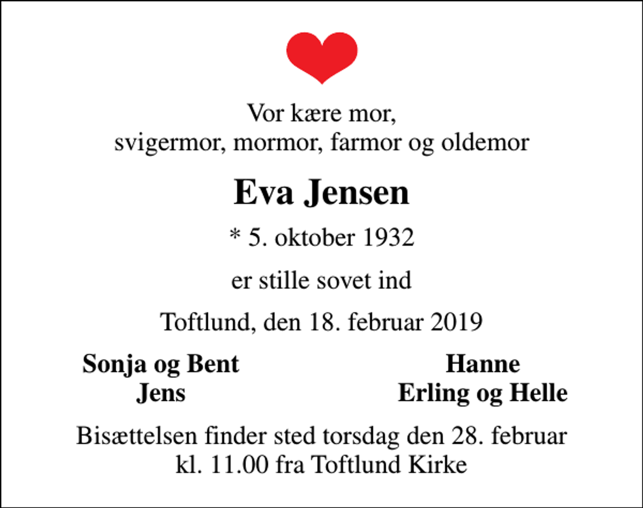 <p>Vor kære mor, svigermor, mormor, farmor og oldemor<br />Eva Jensen<br />* 5. oktober 1932<br />er stille sovet ind<br />Toftlund, den 18. februar 2019<br />Sonja og Bent<br />Hanne<br />Jens<br />Erling og Helle<br />Bisættelsen finder sted torsdag den 28. februar kl. 11.00 fra Toftlund Kirke</p>